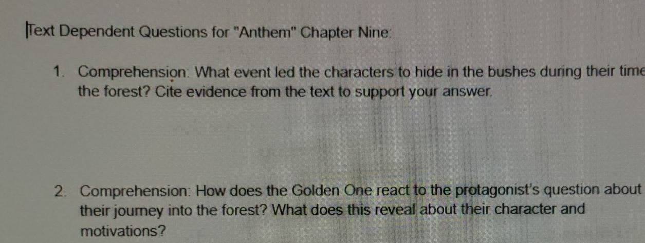 Text Dependent Questions for ''Anthem'' Chapter Nine: 
1. Comprehension: What event led the characters to hide in the bushes during their time 
the forest? Cite evidence from the text to support your answer. 
2. Comprehension: How does the Golden One react to the protagonist's question about 
their journey into the forest? What does this reveal about their character and 
motivations?