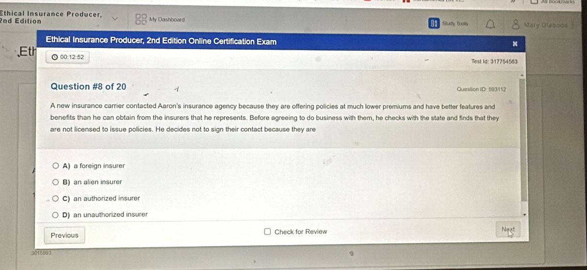 Ethical Insurance Producer,
2nd Edition My Dashboard Study Tools Mary Olaboda
Ethical Insurance Producer, 2nd Edition Online Certification Exam
Eth 00:12:52
Test Id: 317754563
Question #8 of 20 Question ID: 593112
A new insurance carrier contacted Aaron's insurance agency because they are offering policies at much lower premiums and have better features and
benefits than he can obtain from the insurers that he represents. Before agreeing to do business with them, he checks with the state and finds that they
are not licensed to issue policies. He decides not to sign their contact because they are
A) a foreign insurer
B) an alien insurer
C) an authorized insurer
D) an unauthorized insurer
Previous Check for Review Next
3015993