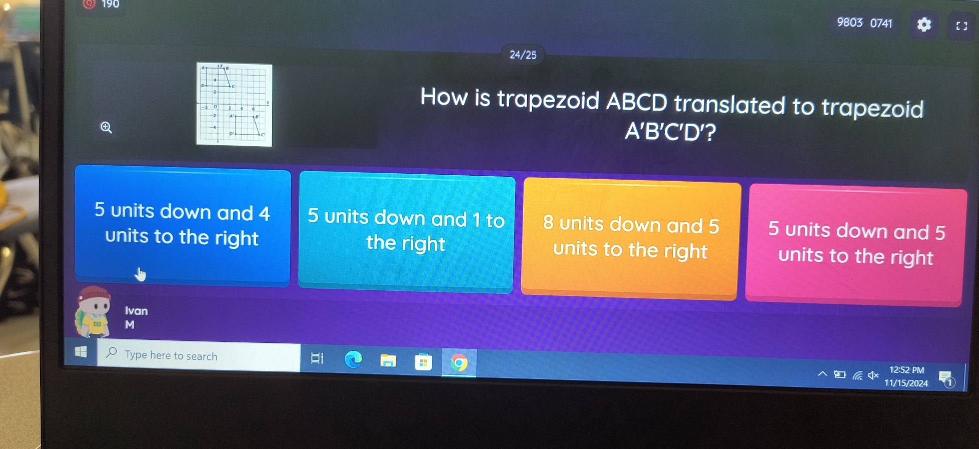 190
9803 0741
24/25
How is trapezoid ABCD translated to trapezoid
A'B'C'D ′?
5 units down and 4 5 units down and 1 to 8 units down and 5 5 units down and 5
units to the right the right units to the right units to the right
Ivan
M
Type here to search 11/15/2024
12:52 PM