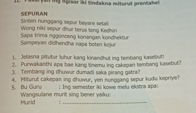 I1. Pakaryan ing ngisor iki tindakna miturut prentahe! 
SEPURAN 
Sinten nunggang sepur bayare setali 
Wong niki sepur dhur terus teng Kedhiri 
Sapa trima nggonceng konangan kondhektur 
Sampeyan didhendha napa boten kojur 
1. Jelasna pitutur luhur kang kinandhut ing tembang kasebut! 
2. Purwakanthi apa bae kang tinemu ing cakepan tembang kasebut? 
3、 Tembang ing dhuwur dumadi saka pirang gatra? 
4. Miturut cakepan ing dhuwur, yen nunggang sepur kudu kepriye? 
5. Bu Guru : Ing semester iki kowe melu ekstra apa: 
Wangsulane murit sing bener yaiku: 
Murid :_