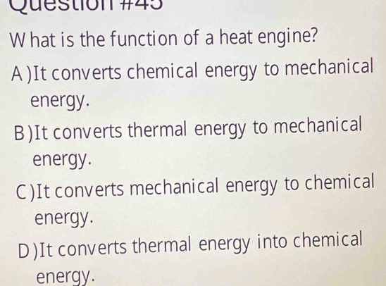 hat is the function of a heat engine?
A )It converts chemical energy to mechanical
energy.
B)It converts thermal energy to mechanical
energy.
C)It converts mechanical energy to chemical
energy.
D)It converts thermal energy into chemical
energy.