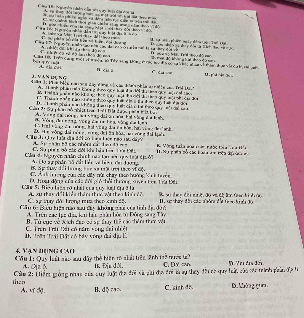 Cầu 15: Nguyễn nhân dẫn tới quy luật địa đới là
A. sự thay đổi lượng bức xạ mặt trời tới trái đất theo mùa.
B. sự luần phiên ngày và đêm liên tục diễn ra trên trái đất.
C. sự chênh lệch thời gian chiếu sáng trong năm theo vĩ độ.
D. gốc chiếu của tia sáng Mặt Trời thay đối theo vĩ độ.
Cầu 16: Nguyên nhân dẫn tới quy luật địa ô là do
A. bức xạ Mặt Trời thay đổi theo mùa. B. sự luân phiên ngày đêm trên Trái Đất
C. sự phân bổ đất liền và biển, đại dương. D. gốc nhập xạ thay đổi từ Xích đạo về cực
Câu 17: Nguyên nhân tạo nên các đai cao ở miền núi là sự thay đổi về
A. nhiệt độ, khí áp theo độ cao. B. bức xạ Mặt Trời theo độ cao.
C. nhiệt độ và độ ẩm theo độ cao. D. mật độ không khí theo độ cao.
bởi quy luật
Câu 18: Trên cùng một vĩ tuyển, từ Tây sang Đông ở các lục địa có sự khác nhau về thảm thực vật do bị chi phối
A. địa đới. B. địa ô. C. dai cao. D. phi địa đới.
3. Vận dụng
Câu 1: Phát biểu nào sau đây đúng về các thành phần tự nhiên của Trái Đất?
A. Thành phần nào không theo quy luật địa đới thì theo quy luật đai cao.
B. Thành phần nào không theo quy luật địa đới thì theo quy luật phi địa đới.
C. Thành phần nào không theo quy luật địa ô thì theo quy luật địa đới.
D. Thành phần nào không theo quy luật địa ô thì theo quy luật đai cao.
Câu 2: Sự phân bố nhiệt trên Trái Đất được phân biệt bởi
A. Vòng đai nóng, hai vòng đai ôn hòa, hai vòng đai lạnh.
B. Vòng đai nóng, vòng đai ôn hòa, vòng đai lạnh.
C. Hai vòng đai nóng, hai vòng đai ôn hòa, hai vòng đai lạnh.
D. Hai vòng đai nóng, vòng đai ôn hòa, hai vòng đai lạnh.
Câu 3: Quy luật địa đới có biểu hiện nào sau đây?
A. Sự phân bố các nhóm đất theo độ cao. B. Vòng tuần hoàn của nước trên Trái Đất.
C. Sự phân bố các đới khí hậu trên Trái Đất.  D. Sự phân bố các hoàn lưu trên đại dương.
Câu 4: Nguyên nhân chính nào tạo nên quy luật địa ô?
A. Do sự phân bố đất liền và biển, đại dương.
B. Sự thay đổi lượng bức xạ mặt trời theo vĩ độ.
C. Ảnh hưởng của các dãy núi chạy theo hướng kinh tuyến.
D. Hoạt động của các đới gió thổi thường xuyên trên Trái Đất.
Câu 5: Biểu hiện rõ nhất của quy luật địa ô là
A. sự thay đổi kiểu thảm thực vật theo kinh độ. B. sự thay đổi nhiệt độ và độ ẩm theo kinh độ.
C. sự thay đổi lượng mưa theo kinh độ. D. sự thay đồi các nhóm đất theo kinh độ.
Câu 6: Biểu hiện nào sau đây không phải của tính địa đới?
A. Trên các lục địa, khí hậu phân hóa từ Đông sang Tây.
B. Từ cực về Xích đạo có sự thay thế các thảm thực vật.
C. Trên Trái Đất có năm vòng đai nhiệt.
D. Trên Trái Đất có bảy vòng đai địa lí.
4. VậN DỤNG CAO
Câu 1: Quy luật nào sau đây thể hiện rõ nhất trên lãnh thổ nước ta?
A. Địa ô. B. Địa đới. C. Đai cao. D. Phi địa đới.
Câu 2: Điểm giống nhau của quy luật địa đới và phi địa đới là sự thay đổi có quy luật của các thành phần địa lí
theo
A. vĩ độ. B. độ cao. C. kinh độ. D. không gian.