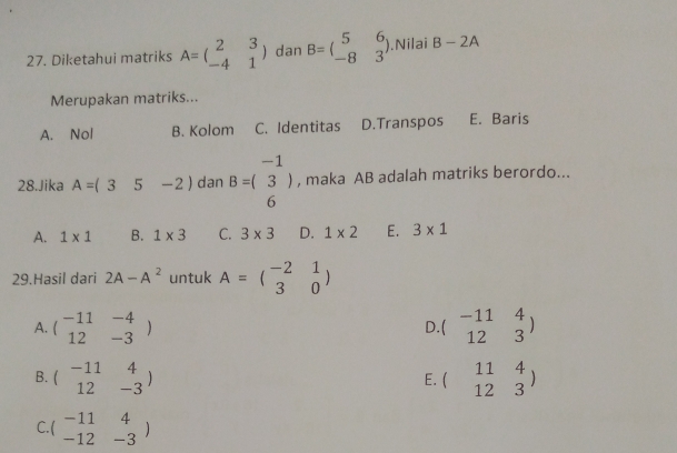 Diketahui matriks A=beginpmatrix 2&3 -4&1endpmatrix dan B=beginpmatrix 5&6 -8&3endpmatrix.Nilai B-2A
Merupakan matriks...
A. Nol B. Kolom C. Identitas D.Transpos E. Baris
28.Jika A=(35-2) dan B=beginpmatrix -1 3endpmatrix , maka AB adalah matriks berordo...
6
A. 1* 1 B. 1* 3 C. 3* 3 D. 1* 2 E. 3* 1
29.Hasil dari 2A-A^2 untuk A=beginpmatrix -2&1 3&0endpmatrix
A. beginpmatrix -11&-4 12&-3endpmatrix beginpmatrix -11&4 12&3endpmatrix
D
B. beginpmatrix -11&4 12&-3endpmatrix beginpmatrix 11&4 12&3endpmatrix
E.
C beginarrayr -11&4 -12&-3endarray )