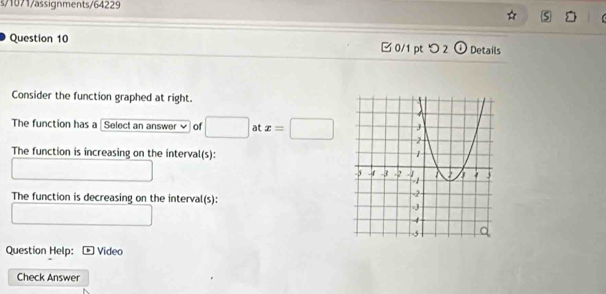 s/1071/assignments/64229 
5 
Question 10 □0/1 pt つ 2 Details 
Consider the function graphed at right. 
The function has a [Select an answer of □ at x=□
The function is increasing on the interval(s): 
The function is decreasing on the interval(s): 
Question Help: * Video 
Check Answer