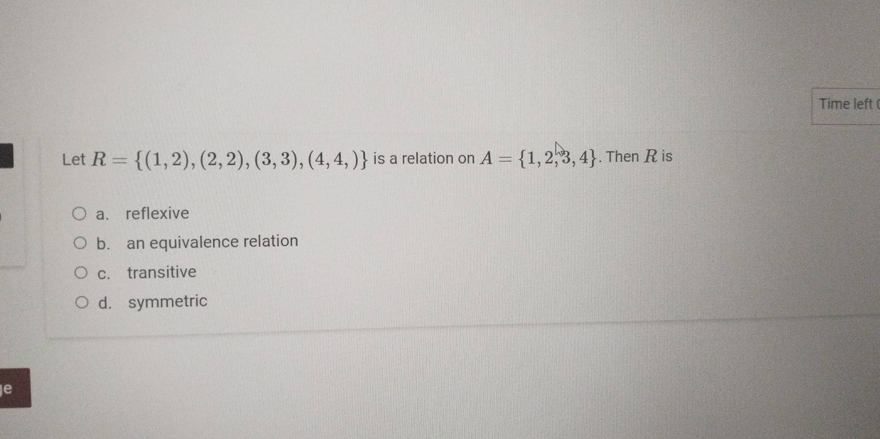 Time left (
Let R= (1,2),(2,2),(3,3),(4,4,) is a relation on A= 1,2,3,4. Then R is
a. reflexive
b. an equivalence relation
c. transitive
d. symmetric
e