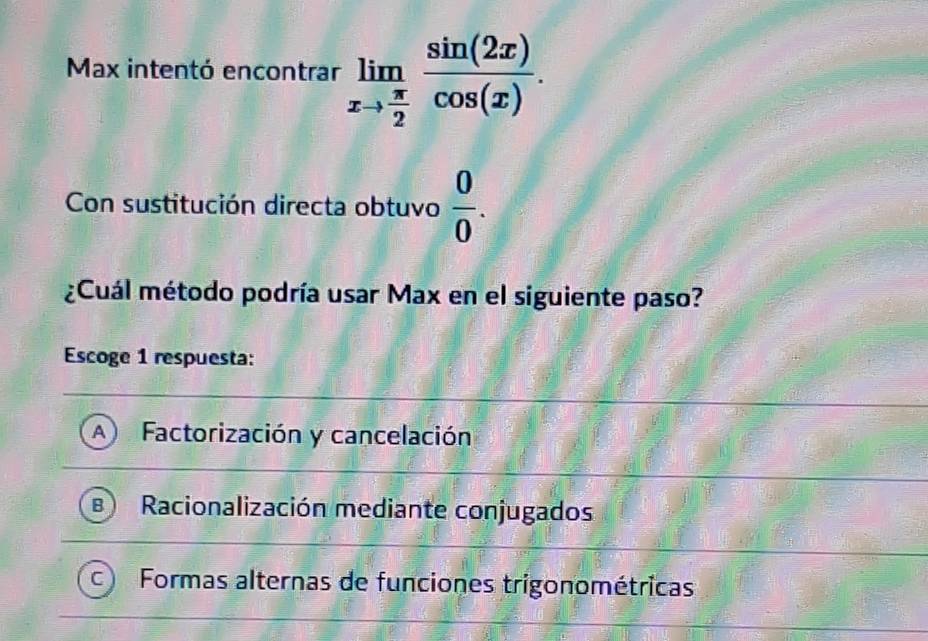 Max intentó encontrar limlimits _xto  π /2  sin (2x)/cos (x) . 
Con sustitución directa obtuvo  0/0 . 
¿Cuál método podría usar Max en el siguiente paso?
Escoge 1 respuesta:
A Factorización y cancelación
B Racionalización mediante conjugados
Formas alternas de funciones trigonométricas