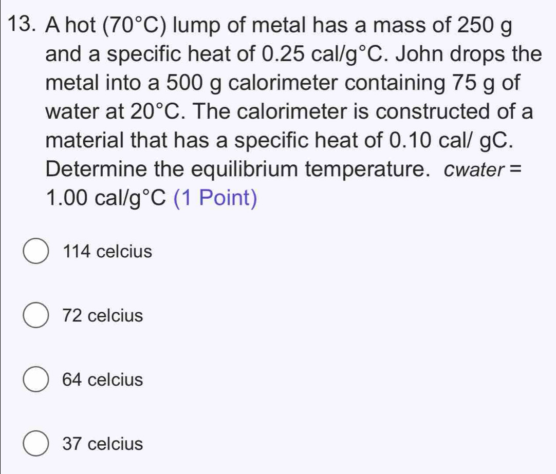 A hot (70°C) lump of metal has a mass of 250 g
and a specific heat of 0.25cal/g°C. John drops the
metal into a 500 g calorimeter containing 75 g of
water at 20°C. The calorimeter is constructed of a
material that has a specific heat of 0.10 cal/ gC.
Determine the equilibrium temperature. cwater =
1.00cal/g°C (1 Point)
114 celcius
72 celcius
64 celcius
37 celcius