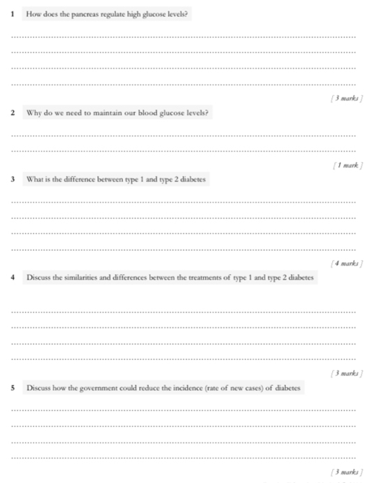 How does the pancreas regulate high glucose levels? 
_ 
_ 
_ 
_ 
[ 3 marks ] 
2 Why do we need to maintain our blood glucose levels? 
_ 
_ 
[ 1 mark ] 
3 What is the difference between type 1 and type 2 diabetes 
_ 
_ 
_ 
_ 
[4 marks ] 
4 Discuss the similarities and differences between the treatments of type 1 and type 2 diabetes 
_ 
_ 
_ 
_ 
[ 3 marks ] 
5 Discuss how the government could reduce the incidence (rate of new cases) of diabetes 
_ 
_ 
_ 
_ 
[ 3 marks ]