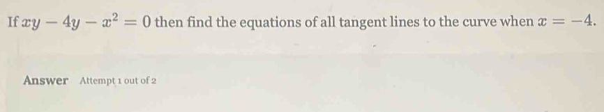 If xy-4y-x^2=0 then find the equations of all tangent lines to the curve when x=-4. 
Answer Attempt 1 out of 2