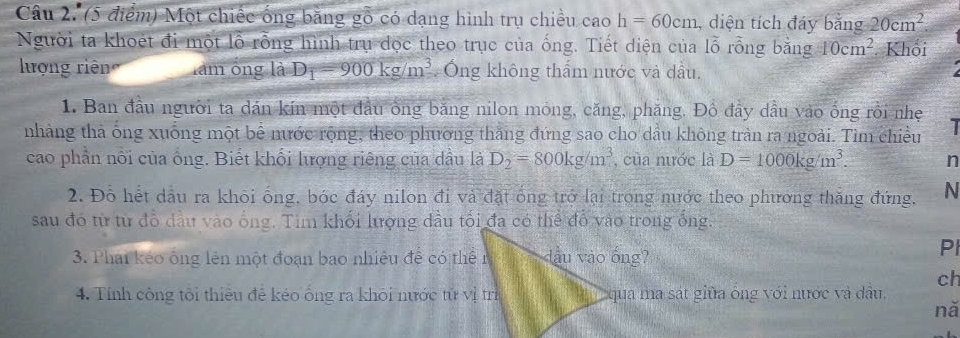 Một chiếc ống bằng gỗ có dạng hình trụ chiều cao h=60cm , diện tích đáy bằng 20cm^2. 
Người ta khoét đi một lỗ rỗng hình trụ dọc theo trục của ống. Tiết diện của lỗ rỗng bằng 10cm^2 Khối 
lượng riên làm ống là D_1=900kg/m^3 Ông không thẩm nước và dầu, 
1. Ban đầu người ta dán kín một đầu ông băng nilon mỏng, căng, phăng. Đồ đây dầu vào ống rồi nhẹ 
nhàng thả ông xuống một bể nước rộng, theo phương thắng đứng sao cho dầu không tràn ra ngoài. Tìm chiều 1 
cao phần nổi của ống. Biết khối lượng riêng của dầu là D_2=800kg/m^3 , của nước là D=1000kg/m^3. n 
2. Đỗ hết dầu ra khōi ống, bóc đáy nilon đi và đặt ống trở lại trong nước theo phương thăng đứng, N 
sau đó từ từ đồ dầu vào ống. Tìm khối lượng dầu tối đa có thể đổ vào trong ống. 
3. Phai kẻo ông lên một đoạn bao nhiều để có thển dầu vào ống? 
Pl 
ch 
4. Tính công tôi thiêu để kéo ông ra khỏi nước tử vị trì qua ma sát giữa ống với nước và dầu. 
nă