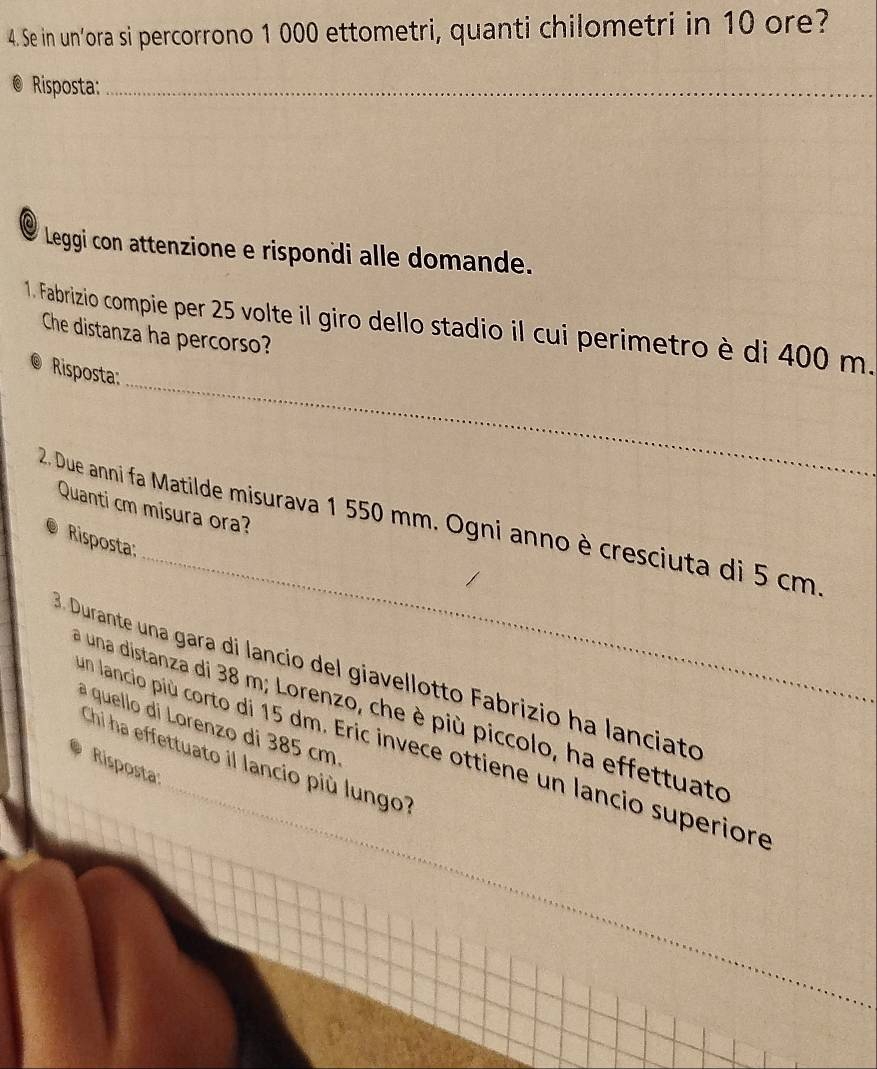 Se in un’ora si percorrono 1 000 ettometri, quanti chilometri in 10 ore? 
Risposta:_ 
Leggi con attenzione e rispondi alle domande. 
_ 
1. Fabrizio compie per 25 volte il giro dello stadio il cui perimetro è di 400 m. Che distanza ha percorso? 
Risposta: 
Quanti cm misura ora? 
_ 
2. Due anni fa Matilde misurava 1 550 mm. Ogni anno è cresciuta di 5 cm. 
Risposta: 
Durante una gara di lancio del giavellotto Fabrizio ha lanciato 
_ 
a una distanza di 38 m; Lorenzo, che è più piccolo, ha effettuato 
à quello di Lorenzo di 385 cm
un lancio più corto di 15 dm. Eric invece ottiene un lancio superiore 
Chi ha effettuato il lancio più lungo? 
Risposta: