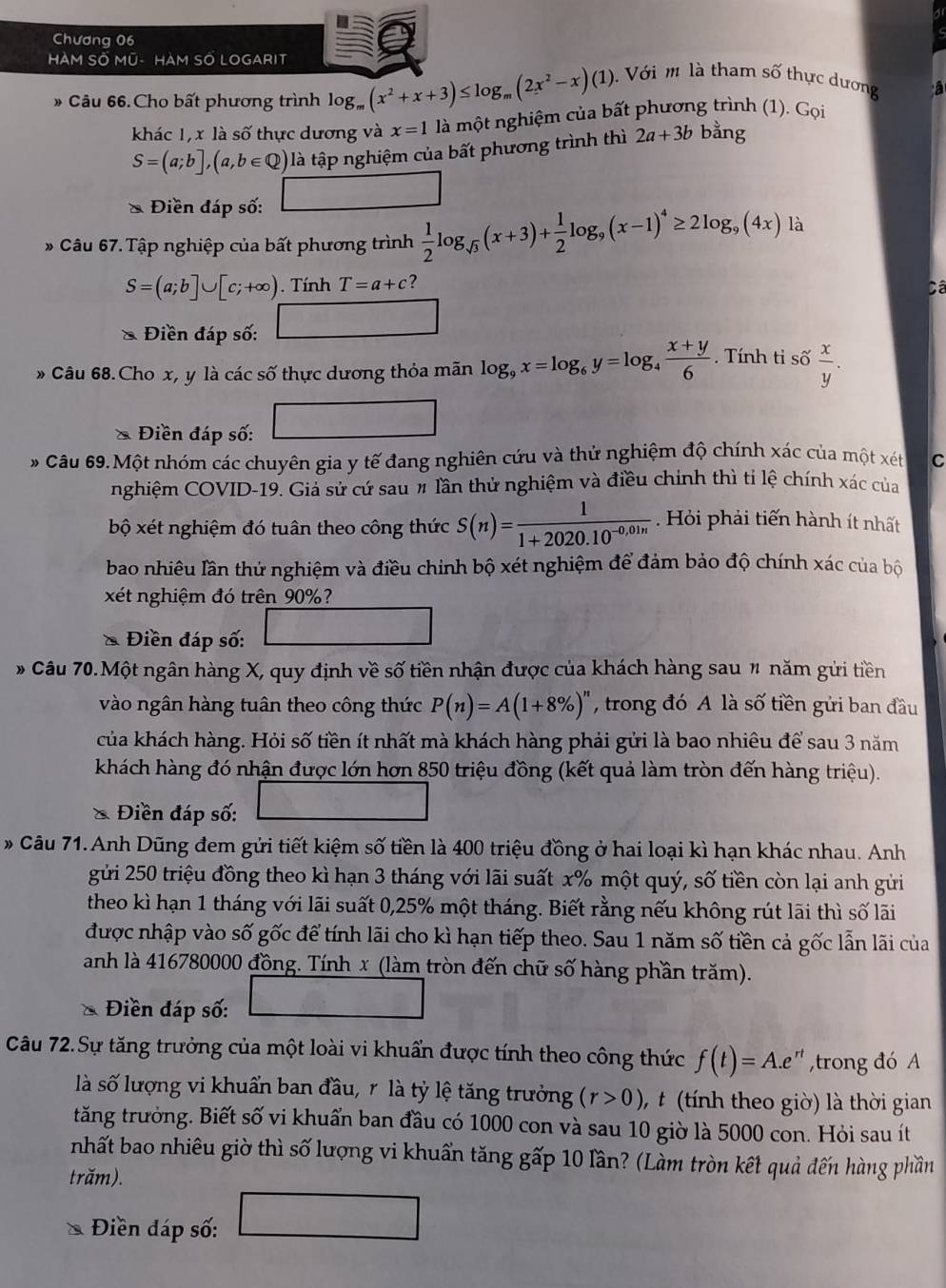 Chương 06
HàM SỐ Mũ- HàM SỐ LOGARIT
* Câu 66. Cho bất phương trình log _m(x^2+x+3)≤ log _m(2x^2-x)(1).  Với  là tham số thực dương
khác 1,x là số thực dương và x=1 là một nghiệm của bất phương trình (1). Gọi
S=(a;b],(a,b∈ Q) là tập nghiệm của bất phương trình thì 2a+3b bằng
* Điền đáp số:
* Câu 67. Tập nghiệp của bất phương trình  1/2 log _sqrt(3)(x+3)+ 1/2 log _9(x-1)^4≥ 2log _9(4x) là
S=(a;b]∪ [c;+∈fty ). Tính T=a+c ?
Câ
Điền đáp số:
* Câu 68.Cho x, y là các số thực dương thỏa mãn log _9x=log _6y=log _4 (x+y)/6 . Tính tỉ số  x/y .
Điền đáp số:
Câu 69. Một nhóm các chuyên gia y tế đang nghiên cứu và thử nghiệm độ chính xác của một xét C
nghiệm COVID-19. Giả sử cứ sau # lần thử nghiệm và điều chính thì tỉ lệ chính xác của
bộ xét nghiệm đó tuân theo công thức S(n)= 1/1+2020.10^(-0.01n)  Hỏi phải tiến hành ít nhất
bao nhiêu lần thử nghiệm và điều chinh bộ xét nghiệm để đảm bảo độ chính xác của bộ
xét nghiệm đó trên 90%?
& Điền đáp số:
* Câu 70.Một ngân hàng X, quy định về số tiền nhận được của khách hàng sau # năm gửi tiền
vào ngân hàng tuân theo công thức P(n)=A(1+8% )^n , trong đó A là số tiền gửi ban đầu
của khách hàng. Hỏi số tiền ít nhất mà khách hàng phải gửi là bao nhiêu để sau 3 năm
khách hàng đó nhận được lớn hơn 850 triệu đồng (kết quả làm tròn đến hàng triệu).
* Điền đáp số:
* Câu 71. Anh Dũng đem gửi tiết kiệm số tiền là 400 triệu đồng ở hai loại kì hạn khác nhau. Anh
gửi 250 triệu đồng theo kì hạn 3 tháng với lãi suất x% một quý, số tiền còn lại anh gửi
theo kì hạn 1 tháng với lãi suất 0,25% một tháng. Biết rằng nếu không rút lãi thì số lãi
được nhập vào số gốc để tính lãi cho kì hạn tiếp theo. Sau 1 năm số tiền cả gốc lẫn lãi của
anh là 416780000 đồng. Tính x (làm tròn đến chữ số hàng phần trăm).
Điền đáp số:
Câu 72.Sự tăng trưởng của một loài vi khuẩn được tính theo công thức f(t)=A.e^(rt) ,trong đó A
là số lượng vi khuẩn ban đầu, r là tỷ lệ tăng trưởng (r>0) ,  t (tính theo giờ) là thời gian
tăng trưởng. Biết số vi khuẩn ban đầu có 1000 con và sau 10 giờ là 5000 con. Hỏi sau ít
nhất bao nhiêu giờ thì số lượng vi khuẩn tăng gấp 10 lần? (Làm tròn kết quả đến hàng phần
trăm).
Điền đáp số:
sqrt(1)N