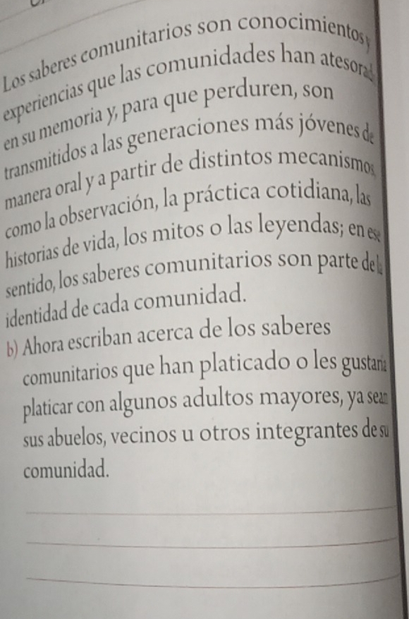 Los saberes comunitarios son conocimientos 
experiencias que las comunidades han atesor ! 
en su memoria y, para que perduren, son 
transmitidos a las generaciones más jóvenes de 
manera oral y a partir de distintos mecanismos 
como la observación, la práctica cotidiana, las 
historias de vida, los mitos o las leyendas; en es 
sentido, los saberes comunitarios son parte de 
identidad de cada comunidad. 
b) Ahora escriban acerca de los saberes 
comunitarios que han platicado o les gustam 
platicar con algunos adultos mayores, ya sea 
sus abuelos, vecinos u otros integrantes de s 
comunidad. 
_ 
_ 
_