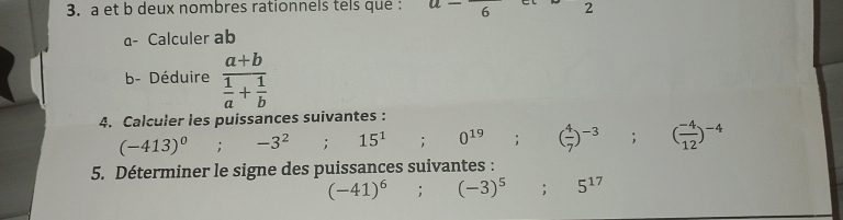 a et b deux nombres rationnels tels que : u-frac 6 - 2
a- Calculer ab
b- Déduire frac a+b 1/a + 1/b 
4. Calculer les puissances suivantes :
(-413)^0^((circ) , -3^2° 15^1);0^(19); ( 4/7 )^-3; ( (-4)/12 )^-4
5. Déterminer le signe des puissances suivantes :
(-41)^6; (-3)^5; 5^(17)