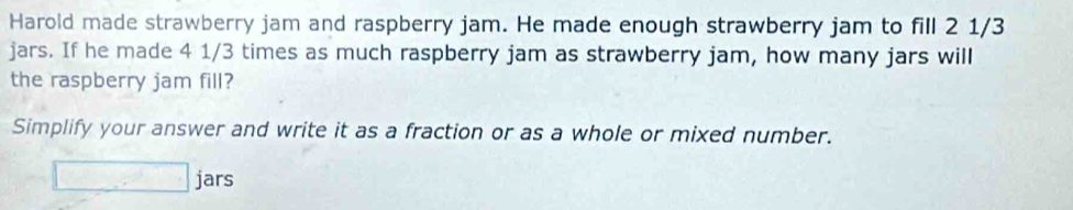 Harold made strawberry jam and raspberry jam. He made enough strawberry jam to fill 2 1/3
jars. If he made 4 1/3 times as much raspberry jam as strawberry jam, how many jars will 
the raspberry jam fill? 
Simplify your answer and write it as a fraction or as a whole or mixed number. 
□ jars