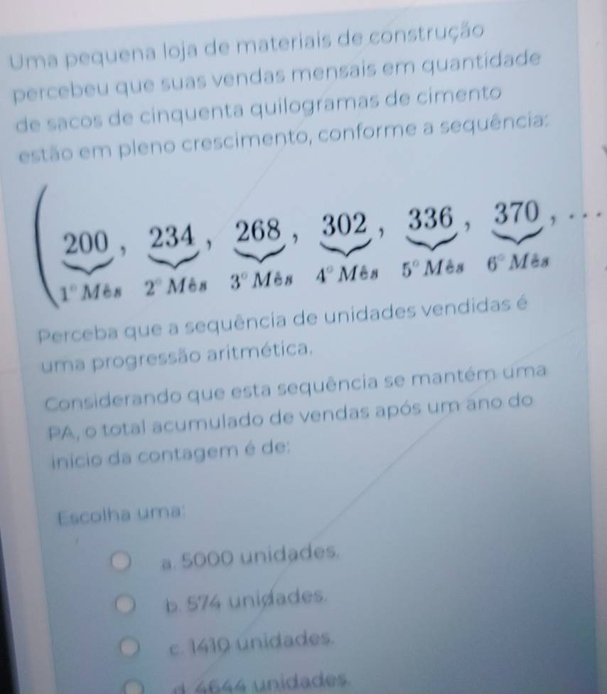 Uma pequena loja de materiais de construção
percebeu que suas vendas mensais em quantidade
de sacos de cínquenta quilogramas de cimento
estão em pleno crescimento, conforme a sequência:
200, 234, 268, 302, 336, 370, ...
1°Mes 2°M6s 3° Mes 4° Mes 5° Mes 6°Mes
Perceba que a sequência de unidades vendidas é
uma progressão aritmética.
Considerando que esta sequência se mantém uma
PA, o total acumulado de vendas após um ano do
início da contagem é de:
Escolha uma:
a. 5000 unidades.
b. 574 unidades.
c. 1410 unidades.
d 4644 unidades.