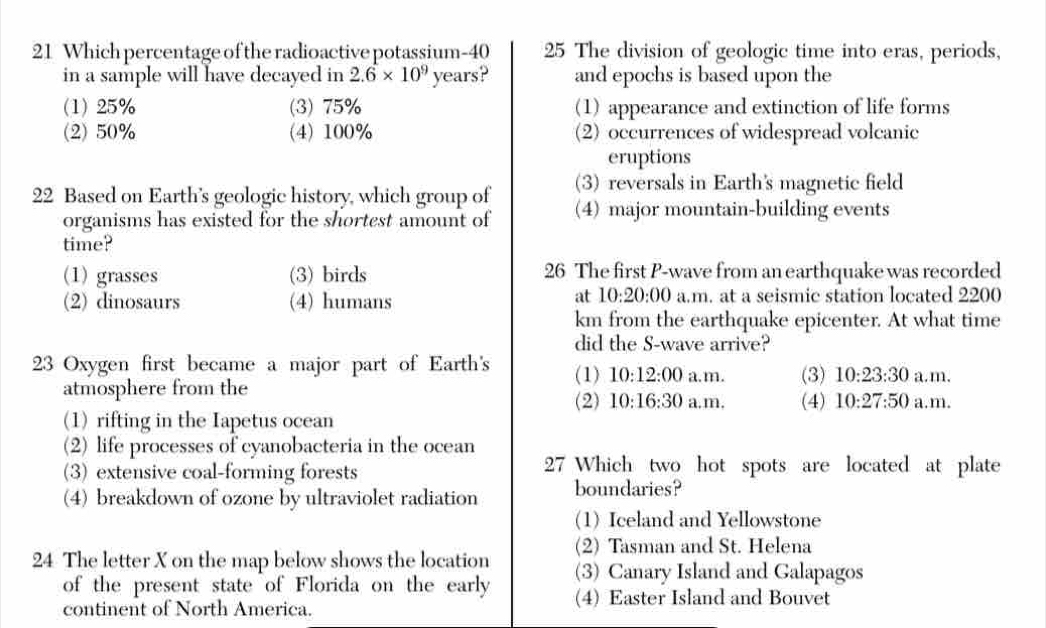 Which percentage of the radioactive potassium- 40 25 The division of geologic time into eras, periods,
in a sample will have decayed in 2.6* 10^9 years? and epochs is based upon the
(1) 25% (3) 75% (1) appearance and extinction of life forms
(2) 50% (4) 100% (2) occurrences of widespread volcanic
eruptions
(3) reversals in Earth's magnetic field
22 Based on Earth's geologic history, which group of (4) major mountain-building events
organisms has existed for the shortest amount of
time?
(1)grasses (3) birds 26 The first P-wave from an earthquake was recorded
at 10:20:00
(2) dinosaurs (4) humans a.m. at a seismic station located 2200
km from the earthquake epicenter. At what time
did the S-wave arrive?
23 Oxygen first became a major part of Earth's (1) 10:12:00 a.m. (3) 10:23:30 a.m.
atmosphere from the
(2) 10:16:30 a. m. (4) 10:27:50 a.m.
(1) rifting in the Iapetus ocean
(2) life processes of cyanobacteria in the ocean
(3) extensive coal-forming forests 27 Which two hot spots are located at plate
(4) breakdown of ozone by ultraviolet radiation boundaries?
(1) Iceland and Yellowstone
24 The letter X on the map below shows the location (2) Tasman and St. Helena
(3) Canary Island and Galapagos
of the present state of Florida on the early (4) Easter Island and Bouvet
continent of North America.