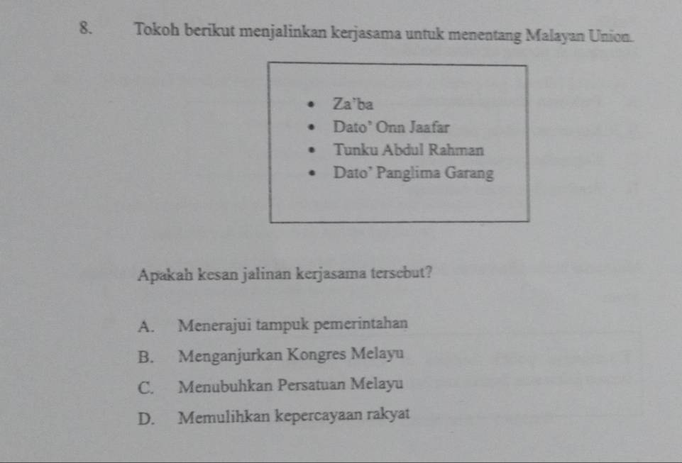 Tokoh berikut menjalinkan kerjasama untuk menentang Malayan Union.
Za'ba
Dato’ Onn Jaafar
Tunku Abdul Rahman
Dato’ Panglima Garang
Apakah kesan jalinan kerjasama tersebut?
A. Menerajui tampuk pemerintahan
B. Menganjurkan Kongres Melayu
C. Menubuhkan Persatuan Melayu
D. Memulihkan kepercayaan rakyat