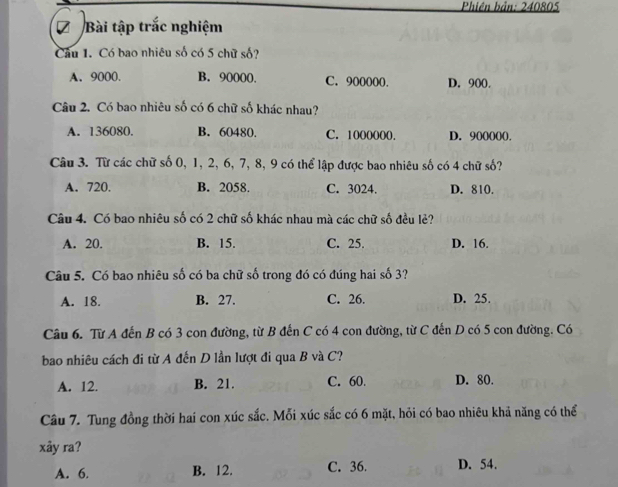 Phiên bản: 240805
Bài tập trắc nghiệm
Câu 1. Có bao nhiêu số có 5 chữ số?
A. 9000. B. 90000. C. 90000 (. D. 900
Câu 2. Có bao nhiêu số có 6 chữ số khác nhau?
A. 136080. B. 60480. C. 1000000. D. 900 (0().
Câu 3. Từ các chữ số 0, 1, 2, 6, 7, 8, 9 có thể lập được bao nhiêu số có 4 chữ số?
A. 720. B. 2058. C. 3024. D. 810.
Câu 4. Có bao nhiêu số có 2 chữ số khác nhau mà các chữ số đều lẻ?
A. 20. B. 15. C. 25. D. 16.
Câu 5. Có bao nhiêu số có ba chữ số trong đó có đúng hai số 3?
A. 18. B. 27. C. 26. D. 25.
Câu 6. Từ A đến B có 3 con đường, từ B đến C có 4 con đường, từ C đến D có 5 con đường. Có
bao nhiêu cách đi từ A đến D lần lượt đi qua B và C?
A. 12. B. 21. C. 60. D. 80.
Câu 7. Tung đồng thời hai con xúc sắc. Mỗi xúc sắc có 6 mặt, hỏi có bao nhiêu khả năng có thể
xây ra?
A. 6. B. 12. C. 36. D. 54.