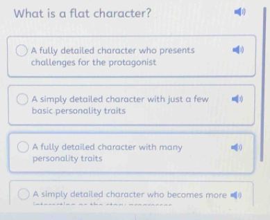 What is a flat character? 1
A fully detailed character who presents
challenges for the protagonist
A simply detailed character with just a few
basic personality traits
A fully detailed character with many 3
personality traits
A simply detailed character who becomes more [1)