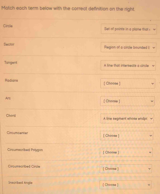 Match each term below with the correct definition on the right. 
Circle Set of points in a plane that  
Sector Region of a circle bounded t 
Tangent A line that intersects a circle 
Radians [ Choose ] 
Arc 
[ Choose ] 
Chord 
A line segment whose endpc 
Circumcenter 
[ Choose ] 
Circumscribed Polygon [ Choose ] 
Circumscribed Circle [ Choose ] 
Inscribed Angle [ Choose ]