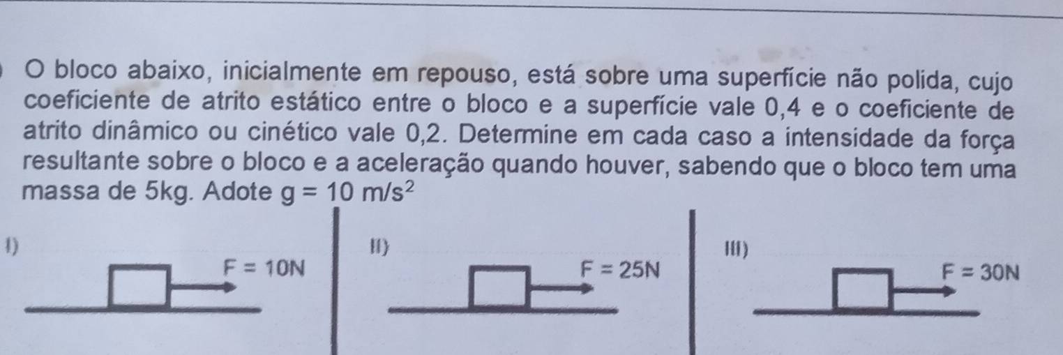 bloco abaixo, inicialmente em repouso, está sobre uma superfície não polida, cujo
coeficiente de atrito estático entre o bloco e a superfície vale 0, 4 e o coeficiente de
atrito dinâmico ou cinético vale 0,2. Determine em cada caso a intensidade da força
resultante sobre o bloco e a aceleração quando houver, sabendo que o bloco tem uma
massa de 5kg. Adote g=10m/s^2
1)
H)
I)
F=10N
F=25N
F=30N