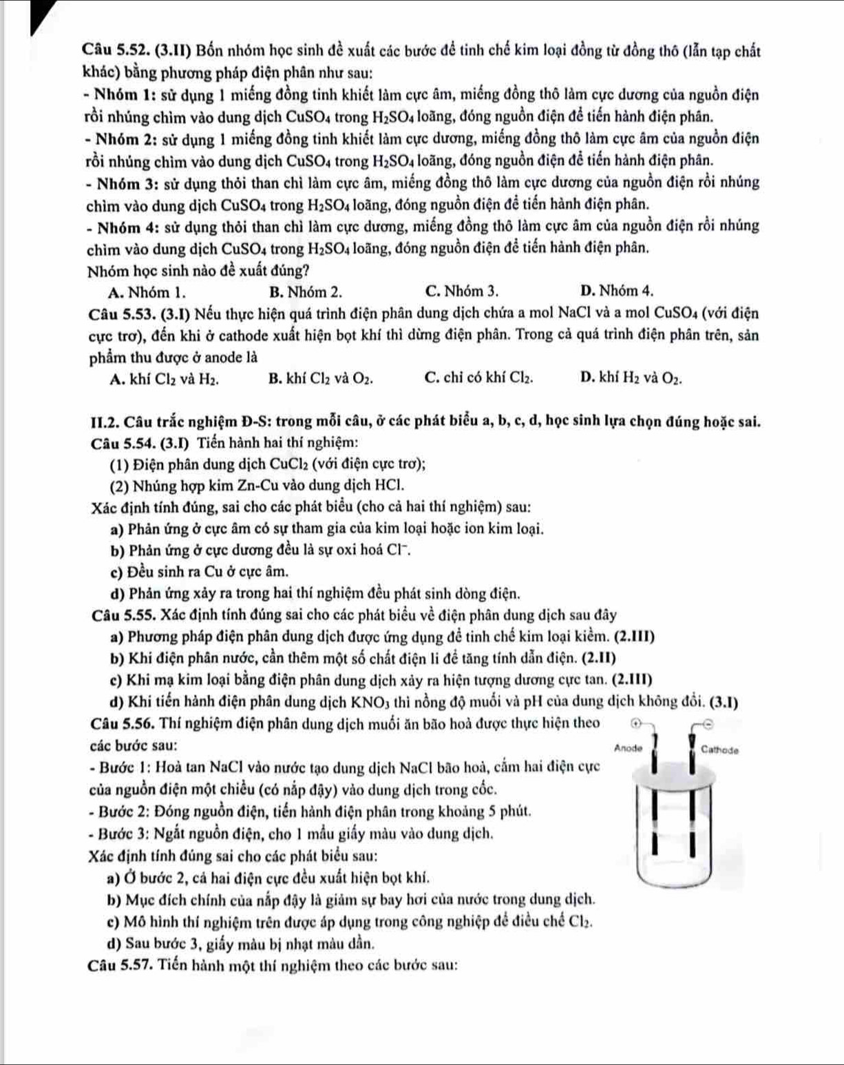 (3.II) Bốn nhóm học sinh đề xuất các bước để tinh chế kim loại đồng từ đồng thô (lẫn tạp chất
khác) bằng phương pháp điện phân như sau:
- Nhóm 1: sử dụng 1 miếng đồng tinh khiết làm cực âm, miếng đồng thô làm cực dương của nguồn điện
rồi nhúng chìm vào dung dịch CuSO_4 trong H_2SO_4 loãng, đóng nguồn điện để tiến hành điện phân.
- Nhóm 2: sử dụng 1 miếng đồng tinh khiết làm cực dương, miếng đồng thô làm cực âm của nguồn điện
rồi nhúng chìm vào dung dịch CuSO4 trong H_2SO_4 loãng, đóng nguồn điện để tiến hành điện phân.
- Nhóm 3: sử dụng thỏi than chì làm cực âm, miếng đồng thô làm cực dương của nguồn điện rồi nhúng
chìm vào dung dịch CuSO_4 trong H_2SO_4 loãng, đóng nguồn điện đề tiến hành điện phân.
- Nhóm 4: sử dụng thỏi than chì làm cực dương, miếng đồng thô làm cực âm của nguồn điện rồi nhúng
chìm vào dung dịch CuSO 4 trong H_2SO_4 đoãng, đóng nguồn điện đề tiến hành điện phân.
Nhóm học sinh nào đề xuất đúng?
A. Nhóm 1. B. Nhóm 2. C. Nhóm 3. D. Nhóm 4.
Câu 5.53.(3.1) Nếu thực hiện quá trình điện phân dung dịch chứa a mol NaCl và a mol CuSO4 (với điện
cực trơ), đến khi ở cathode xuất hiện bọt khí thì dừng điện phân. Trong cả quá trình điện phân trên, sản
phẩm thu được ở anode là
A. khí Cl_2 và H_2. B. khí Cl_2 và O_2. C. chi có khí Cl_2. D. khí H_2 và O_2.
II.2. Câu trắc nghiệm Đ-S: trong mỗi câu, ở các phát biểu a, b, c, d, học sinh lựa chọn đúng hoặc sai.
Câu 5.54. (3.1) Tiến hành hai thí nghiệm:
(1) Điện phân dung dịch CuCl_2 (với điện cực trơ);
(2) Nhúng hợp kim Zn-Cu vào dung dịch HCl.
Xác định tính đúng, sai cho các phát biểu (cho cả hai thí nghiệm) sau:
a) Phản ứng ở cực âm có sự tham gia của kim loại hoặc ion kim loại.
b) Phản ứng ở cực dương đều là sự oxi hoá Cl.
c) Đều sinh ra Cu ở cực âm.
d) Phản ứng xảy ra trong hai thí nghiệm đều phát sinh dòng điện.
Câu 5.55. Xác định tính đúng sai cho các phát biểu về điện phân dung dịch sau đây
a) Phương pháp điện phân dung dịch được ứng dụng để tinh chế kim loại kiểm. (2.III)
b) Khi điện phân nước, cần thêm một số chất điện li đề tăng tính dẫn điện. (2.II)
c) Khi mạ kim loại bằng điện phân dung dịch xảy ra hiện tượng dương cực tan. (2.III)
d) Khi tiến hành điện phân dung dịch KNO3 thì nồng độ muối và pH của dung dịch không đổi. (3.1)
Câu 5.56. Thí nghiệm điện phân dung dịch muối ăn bão hoả được thực hiện theo
các bước sau: Anode Cathode
- Bước 1: Hoà tan NaCl vào nước tạo dung dịch NaCl bão hoà, cấm hai điện cực
của nguồn điện một chiều (có nắp đậy) vào dung dịch trong cốc.
- Bước 2: Đóng nguồn điện, tiến hành điện phân trong khoảng 5 phút.
- Bước 3: Ngắt nguồn điện, cho 1 mẫu giấy màu vào dung dịch.
Xác định tính đúng sai cho các phát biểu sau:
a) Ở bước 2, cả hai điện cực đều xuất hiện bọt khí.
b) Mục đích chính của nắp đậy là giảm sự bay hơi của nước trong dung dịch.
c) Mô hình thí nghiệm trên được áp dụng trong công nghiệp để điều chế Cl_2
d) Sau bước 3, giấy màu bị nhạt màu dần.
Câu 5.57. Tiến hành một thí nghiệm theo các bước sau: