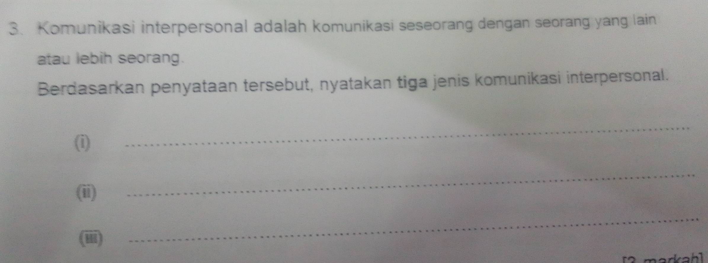 Komunikasi interpersonal adalah komunikasi seseorang dengan seorang yang lain 
atau lebih seorang. 
Berdasarkan penyataan tersebut, nyatakan tiga jenis komunikasi interpersonal. 
(i) 
_ 
(ii) 
_ 
(iii) 
_ 
[2 markah]