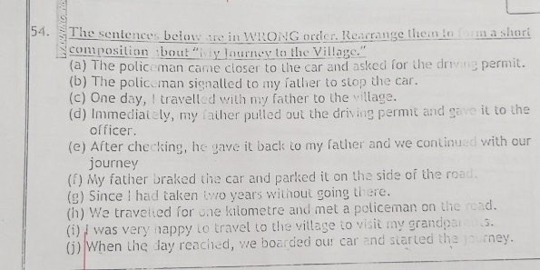 The sentences below are in WRONG order. Rearrange them to form a short 
composition about “My Journey to the Village.” 
(a) The policeman came closer to the car and asked for the driving permit. 
(b) The policeman signalled to my father to stop the car. 
(c) One day, I travelled with my father to the village. 
(d) Immediately, my father pulled out the driving permit and gave it to the 
officer. 
(e) After checking, he gave it back to my father and we continued with our 
journey 
(f) My father braked the car and parked it on the side of the road. 
(g) Since I had taken two years without going there. 
(h) We travelled for one kilometre and met a policeman on the road. 
(i) I was very happy to travel to the village to visit my grandparents. 
(j) When the day reached, we boarded our car and started the journey.