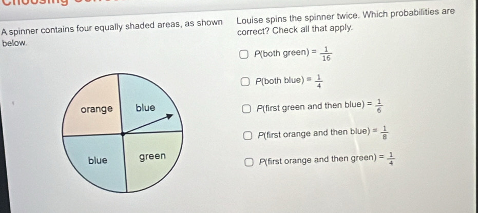 A spinner contains four equally shaded areas, as shown Louise spins the spinner twice. Which probabilities are
correct? Check all that apply.
below.
P(both green) = 1/16 
P(both blue) = 1/4 
P(first green and then blue) = 1/6 
P(first orange and then blue) = 1/8 
P(first orange and then green) = 1/4 