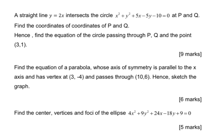 A straight line y=2x intersects the circle x^2+y^2+5x-5y-10=0 at P and Q. 
Find the coordinates of coordinates of P and Q. 
Hence , find the equation of the circle passing through P, Q and the point
(3,1). 
[9 marks] 
Find the equation of a parabola, whose axis of symmetry is parallel to the x
axis and has vertex at (3,-4) and passes through (10,6). Hence, sketch the 
graph. 
[6 marks] 
Find the center, vertices and foci of the ellipse 4x^2+9y^2+24x-18y+9=0
[5 marks]