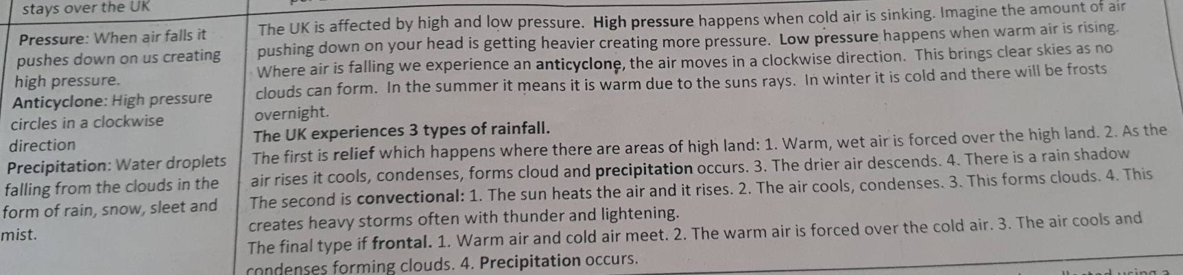 stays over the UK 
Pressure: When air falls it The UK is affected by high and low pressure. High pressure happens when cold air is sinking. Imagine the amount of air 
pushes down on us creating pushing down on your head is getting heavier creating more pressure. Low pressure happens when warm air is rising. 
high pressure. Where air is falling we experience an anticyclone, the air moves in a clockwise direction. This brings clear skies as no 
Anticyclone: High pressure clouds can form. In the summer it means it is warm due to the suns rays. In winter it is cold and there will be frosts 
circles in a clockwise overnight. 
direction The UK experiences 3 types of rainfall. 
Precipitation: Water droplets The first is relief which happens where there are areas of high land: 1. Warm, wet air is forced over the high land. 2. As the 
falling from the clouds in the air rises it cools, condenses, forms cloud and precipitation occurs. 3. The drier air descends. 4. There is a rain shadow 
form of rain, snow, sleet and The second is convectional: 1. The sun heats the air and it rises. 2. The air cools, condenses. 3. This forms clouds. 4. This 
mist. creates heavy storms often with thunder and lightening. 
The final type if frontal. 1. Warm air and cold air meet. 2. The warm air is forced over the cold air. 3. The air cools and 
condenses forming clouds. 4. Precipitation occurs.