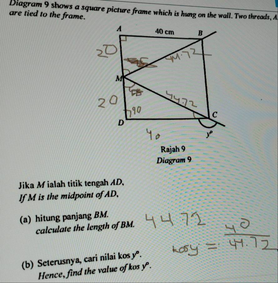 Diagram 9 shows a square picture frame which is hung on the wall. Two threads, A
are tied to the frame.
Rajah 9
Diagram 9
Jika M ialah titik tengah AD,
If M is the midpoint of AD,
(a) hitung panjang BM.
calculate the length of BM.
(b) Seterusnya, cari nilai kos y°.
Hence, find the value of kos y^p.