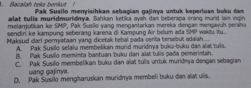 Bacalah teks berikut !
Pak Susilo menyisihkan sebagian gajinya untuk keperluan buku dan
alat tulis muridmuridnya. Bahkan ketika ayah dan beberapa orang murid lain ingin
melanjutkan ke SMP, Pak Susilo yang mengantarkan mereka dengan mengayuh perahu
sendiri ke kampung seberang karena di Kampung Air belum ada SMP waktu itu..
Maksud dari pernyataan yang dicetak tebal pada cerita tersebut adalah....
A. Pak Susilo selalu membelikan murid muridnya buku-buku dan alat tulis.
B. Pak Susilo meminta bantuan buku dan alat tulis pada pemerintah.
C. Pak Susilo membelikan buku dan alat tulis untuk muridnya dengan sebagian
uang gajinya.
D. Pak Susilo mengharuskan muridnya membeli buku dan alat ulis.