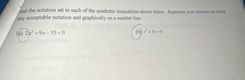 ind the solution set to each of the quadratic inequalities shown below. Represent your solution set using 
any acceptable notation and graphically on a number line. 
(a) 2x^2+9x-35<0</tex> (b) x^2≥ 5x+6