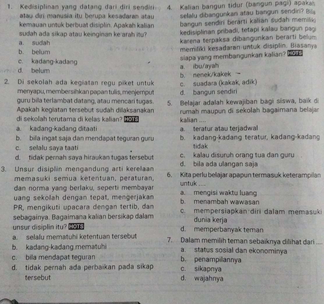 Kedisiplinan yang datang dari diri sendiri 4. Kalian bangun tidur (bangun pagi) apakah
atau diri manusia itu berupa kesadaran atau selalu dibangunkan atau bangun sendiri? Bila
kemauan untuk berbuat disiplin. Apakah kalian bangun sendiri berarti kalian sudah memiliki
sudah ada sikap atau keinginan ke arah itu? kedisiplinan pribadi, tetapi kalau bangun pagi
a. sudah
karena terpaksa dibangunkan berarti belum
b. belum memiliki kesadaran untuk disiplin. Biasanya
c. kadang-kadang
siapa yang membangunkan kalian? HOTS
d. belum a. ibu/ayah
b. nenek/kakek 
2. Di sekolah ada kegiatan regu piket untuk c. suadara (kakak, adik)
menyapu, membersihkan papan tulis, menjemput d. bangun sendiri
guru bila terlambat datang, atau mencari tugas. 5. Belajar adalah kewajiban bagi siswa, baik di
Apakah kegiatan tersebut sudah dilaksanakan rumah maupun di sekolah bagaimana belajar
di sekolah terutama di kelas kalian? HOTs kalian ....
a. kadang-kadang ditaati a. teratur atau terjadwal
b. bila ingat saja dan mendapat teguran guru b. kadang-kadang teratur, kadang-kadang
c. selalu saya taati tidak
d. tidak pernah saya hiraukan tugas tersebut c. kalau disuruh orang tua dan guru
d. bila ada ulangan saja
3. Unsur disiplin mengandung arti kerelaan
memasuki semua ketentuan, peraturan, 6. Kita perlu belajar apapun termasuk keterampilan
untuk ....
dan norma yang berlaku, seperti membayar a. mengisi waktu luang
uang sekolah dengan tepat, mengerjakan b. menambah wawasan
PR, mengikuti upacara dengan tertib, dan c. mempersiapkan diri dalam memasuki
sebagainya. Bagaimana kalian bersikap dalam dunia kerja
unsur disiplin itu? HoTs d. memperbanyak teman
a. selalu mematuhi ketentuan tersebut 7. Dalam memilih teman sebaiknya dilihat dari ....
b. kadang-kadang mematuhi a. status sosial dan ekonominya
c. bila mendapat teguran b. penampilannya
d. tidak pernah ada perbaikan pada sikap c. sikapnya
tersebut d. wajahnya