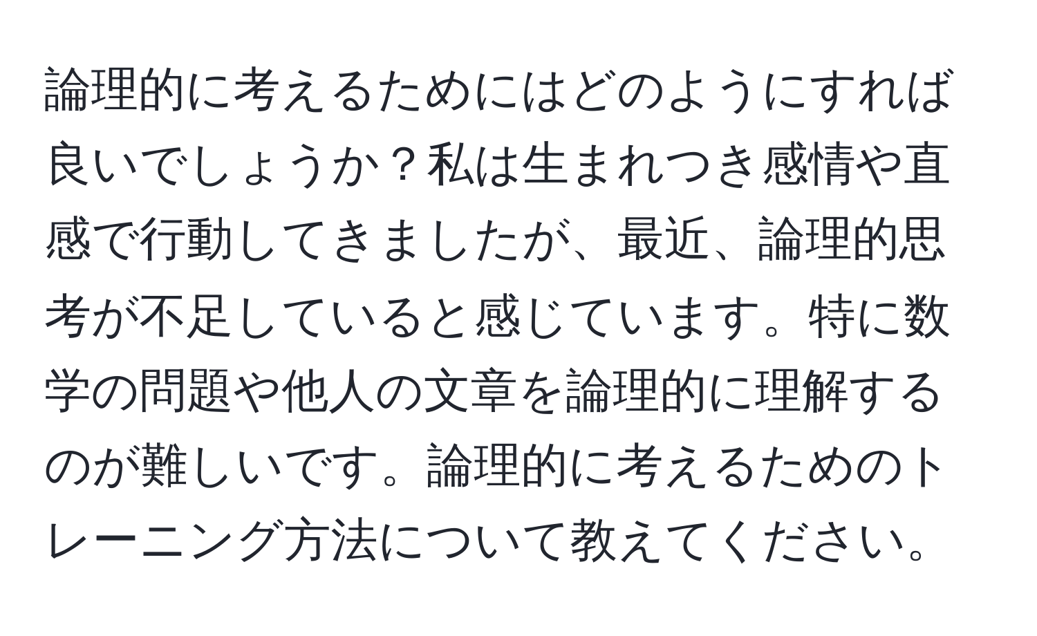 論理的に考えるためにはどのようにすれば良いでしょうか？私は生まれつき感情や直感で行動してきましたが、最近、論理的思考が不足していると感じています。特に数学の問題や他人の文章を論理的に理解するのが難しいです。論理的に考えるためのトレーニング方法について教えてください。