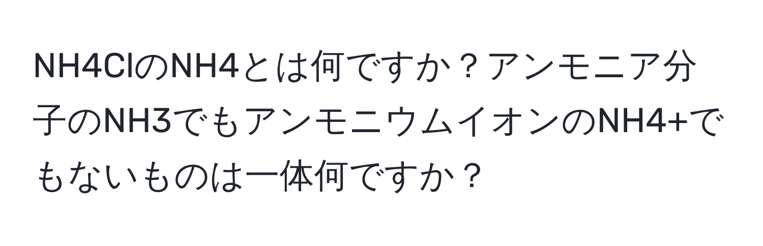 NH4ClのNH4とは何ですか？アンモニア分子のNH3でもアンモニウムイオンのNH4+でもないものは一体何ですか？