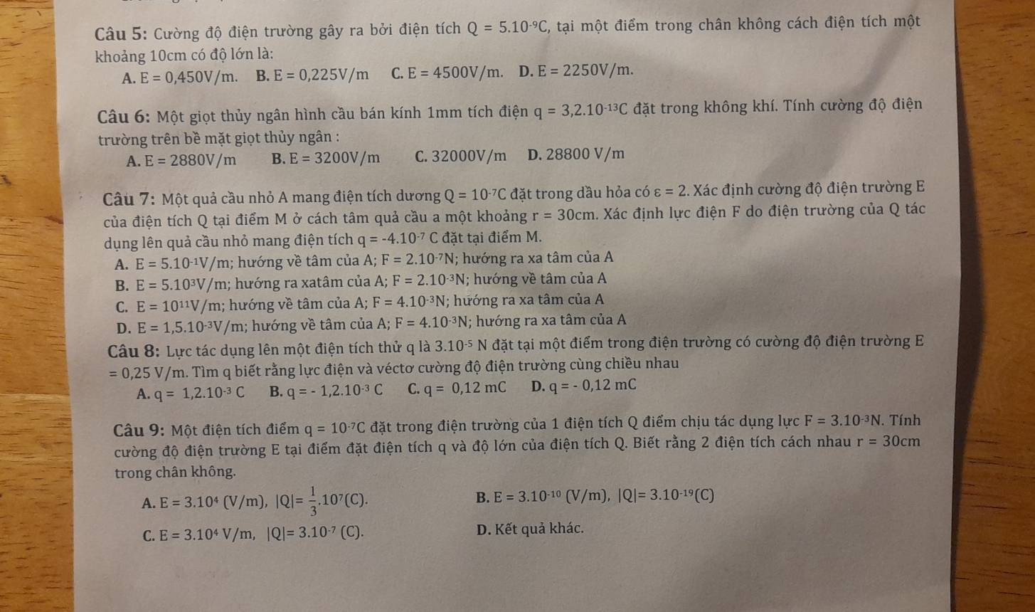 Cường độ điện trường gây ra bởi điện tích Q=5.10^(-9)C , tại một điểm trong chân không cách điện tích một
khoảng 10cm có độ lớn là:
A. E=0,450V/m. B. E=0,225V/m C. E=4500V/m. D. E=2250V/m.
Câu 6: Một giọt thủy ngân hình cầu bán kính 1mm tích điện q=3,2.10^(-13)C đặt trong không khí. Tính cường độ điện
trường trên bề mặt giọt thủy ngân :
A. E=2880V/m B. E=3200V/m C. 32000V/m D. 28800 V/m
Câu 7: Một quả cầu nhỏ A mang điện tích dương Q=10^(-7)C đặt trong dầu hỏa có varepsilon =2. Xác định cường độ điện trường E
của điện tích Q tại điểm M ở cách tâm quả cầu a một khoảng r=30cm 1. Xác định lực điện F do điện trường của Q tác
dụng lên quả cầu nhỏ mang điện tích q=-4.10^(-7)C đặt tại điểm M.
A. E=5.10^(-1)V/m; hướng về tâm của A;F=2.10^(-7)N; hướng ra xa tâm của A
B. E=5.10^3V/m; hướng ra xatâm của A;F=2.10^(-3)N; hướng về tâm của A
C. E=10^(11)V/m; hướng về tâm của A; F=4.10^(-3)N; hướng ra xa tâm của A
D. E=1,5.10^(-3)V/m; hướng về tâm của A; F=4.10^(-3)N 1; hướng ra xa tâm của A
Câu 8: Lực tác dụng lên một điện tích thử q là 3.10^(-5) N đặt tại một điểm trong điện trường có cường độ điện trường E
=0,25V/m. Tìm q biết rằng lực điện và véctơ cường độ điện trường cùng chiều nhau
A. q=1,2.10^(-3)C B. q=-1,2.10^(-3)C C. q=0,12mC D. q=-0,12mC
Câu 9: Một điện tích điểm q=10^(-7)C đặt trong điện trường của 1 điện tích Q điểm chịu tác dụng lực F=3.10^(-3)N. Tính
cường độ điện trường E tại điểm đặt điện tích q và độ lớn của điện tích Q. Biết rằng 2 điện tích cách nhau r=30cm
trong chân không.
A. E=3.10^4(V/m),|Q|= 1/3 .10^7(C). B. E=3.10^(-10)(V/m),|Q|=3.10^(-19)(C)
C. E=3.10^4V/m,|Q|=3.10^(-7)(C). D. Kết quả khác.