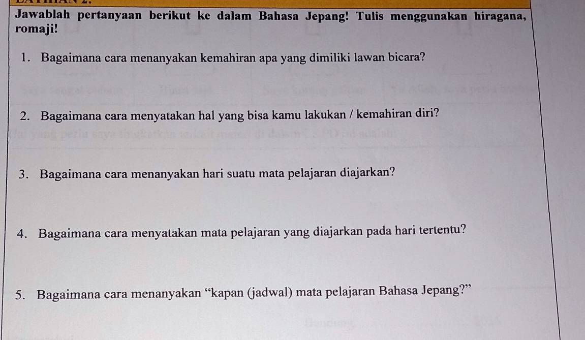 Jawablah pertanyaan berikut ke dalam Bahasa Jepang! Tulis menggunakan hiragana, 
romaji! 
1. Bagaimana cara menanyakan kemahiran apa yang dimiliki lawan bicara? 
2. Bagaimana cara menyatakan hal yang bisa kamu lakukan / kemahiran diri? 
3. Bagaimana cara menanyakan hari suatu mata pelajaran diajarkan? 
4. Bagaimana cara menyatakan mata pelajaran yang diajarkan pada hari tertentu? 
5. Bagaimana cara menanyakan “kapan (jadwal) mata pelajaran Bahasa Jepang?”