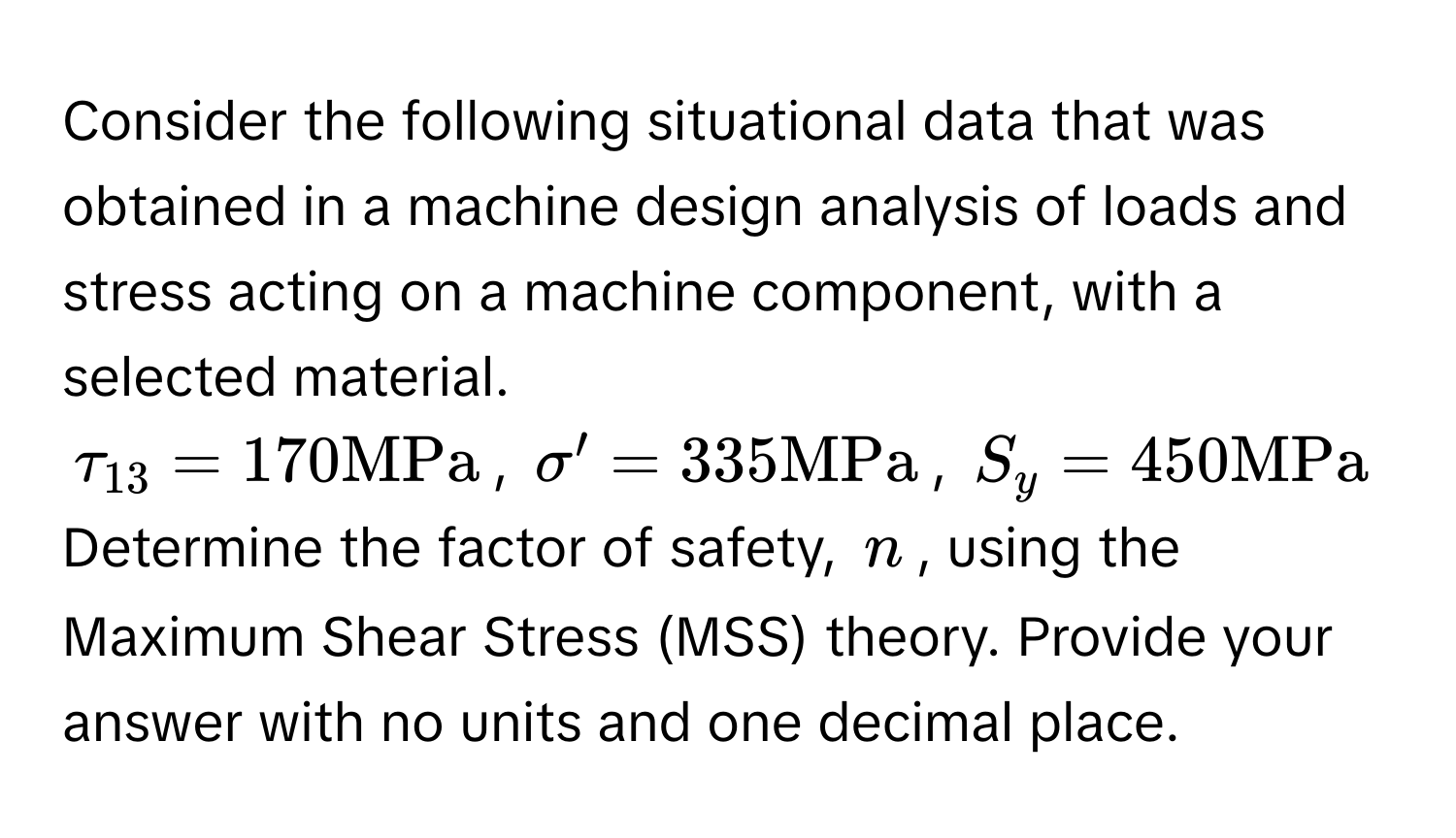 Consider the following situational data that was obtained in a machine design analysis of loads and stress acting on a machine component, with a selected material. 
$tau_13 = 170 MPa$, $sigma' = 335 MPa$, $S_y = 450 MPa$
Determine the factor of safety, $n$, using the Maximum Shear Stress (MSS) theory. Provide your answer with no units and one decimal place.