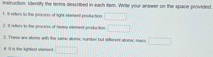 Instruction: Identify the terms described in each item. Write your answer on the space provided. 
1. It refers to the process of light element production. □
2. It refers to the process of heavy element production. □
3. These are atoms with the same atomic number but different atomic mass. □
4. It is the lightest element. □