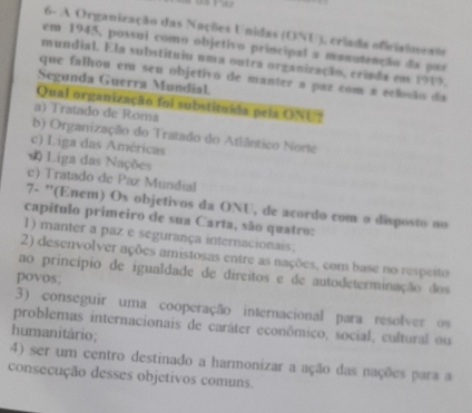 6- A Organização das Nações Unidas (ONU), criada oficisineats
em 1945, possui como objetivo principal a manatenção da par
mundial. Ela substituiu uma outra organização, criada em 1919.
que falhou em seu objetivo de manter a paz com a eclsão da
Segunda Guerra Mundial.
Qual organização foi substituída pela ONU?
a) Tratado de Roma
b) Organização do Tratado do Atlântico Norte
c) Liga das Américas
( Liga das Nações
c) Tratado de Paz Mundial
7- ''(Enem) Os objetivos da ONU, de acordo com o disposto no
capítulo primeiro de sua Carta, são quatro:
1) manter a paz e segurança internacionais.
2) desenvolver ações amistosas entre as nações, com base no respeito
ao princípio de igualdade de direitos e de autodeterminação dos
povos;
3) conseguir uma cooperação internacional para resolver os
problemas internacionais de caráter econômico, social, cultural ou
humanitário;
4) ser um centro destinado a harmonizar a ação das nações para a
consecução desses objetivos comuns.