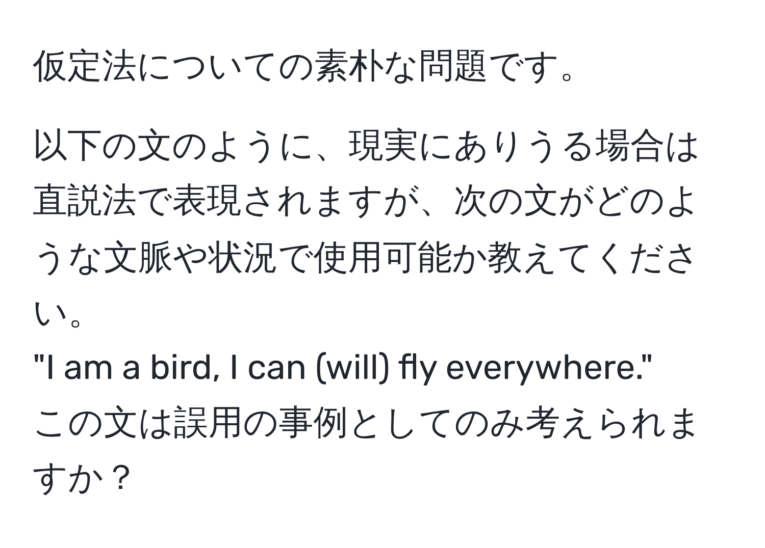 仮定法についての素朴な問題です。  

以下の文のように、現実にありうる場合は直説法で表現されますが、次の文がどのような文脈や状況で使用可能か教えてください。  
"I am a bird, I can (will) fly everywhere."  
この文は誤用の事例としてのみ考えられますか？