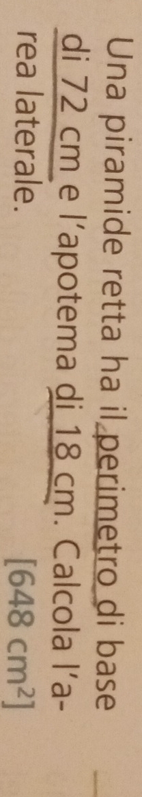 Una piramide retta ha il perimetro di base 
di 72 cm e l’apotema di 18 cm. Calcola l´a- 
rea laterale.
[648cm^2]