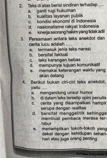 Teks di atas berisi sindiran terhadap …
a. ganti rugi hukuman
b. kualitas Iayanan publik
c. kondisi ekonomi di Indonesia
d. nasionalisme rakyat Indonesia
e. kinerja seorang hakim yang tidak adil
3. Persamaan antara teks anekdot dan
cerita lucu adalah ....
a. termasuk jenis teks narasi
b. bersifat faktual
c. teks karangan bebas
d. mempunyai tujuan komunikatif
e. memakai keterangan waktu yang
akan datang
4. Berikut bukan ciri-ciri teks anekdot,
yaitu ....
a. mengandung unsur humor
b. di dalam teks terselip opini penulis
c. cerita yang disampaikan hampir
serupa dengan realitas
d. bersifat menggelitik sehingga
membuat pembaca merasa ter-
hibur
e. menampilkan tokoh-tokoh yan
dekat dengan kehidupan sehari-
hari atau juga orang penting
Bahasa Indonesia