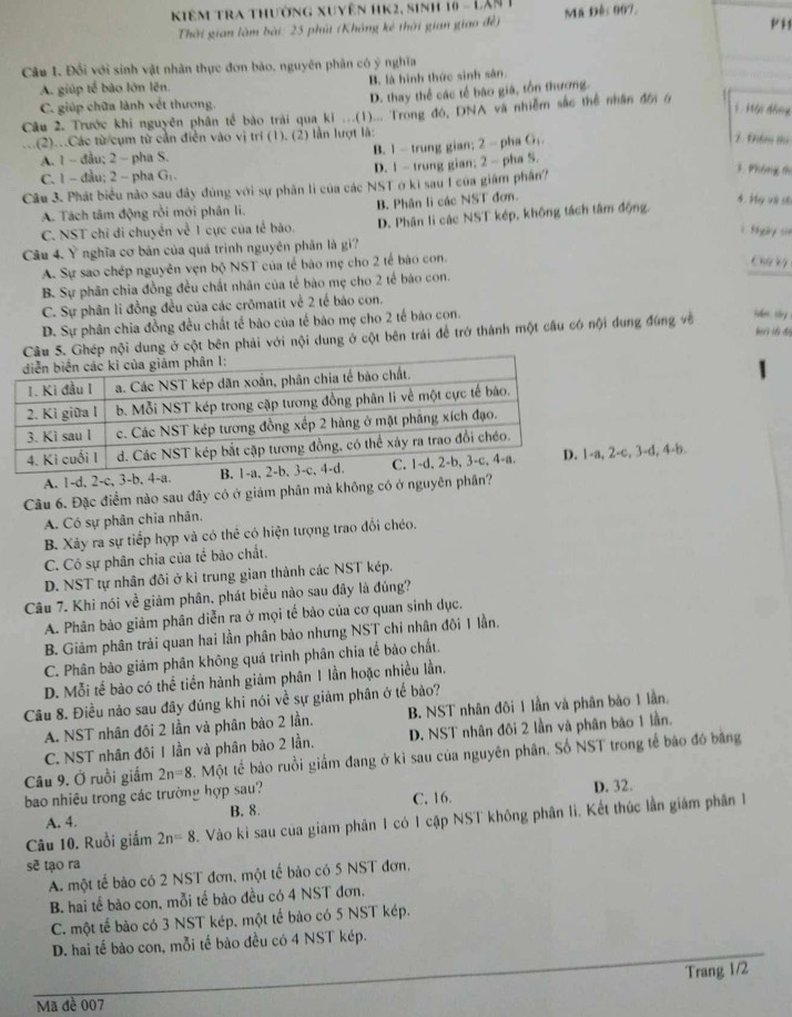 Kiêm tra thường xuyên hK2, sinh 10 - Lân 1 Mã Đês 007.
Thời gian làm bài: 25 phút (Không kê thời gian giao đề)
Câu 1. Đối với sinh vật nhân thực đơn bảo, nguyên phân có ý nghĩa
A. giúp tế bào lớn lên. B. là hình thức sinh sân.
C. giúp chữa lành vết thương. D. thay thể các tế bào già, tồn thương.
Câu 2. Trước khi nguyên phân tế bào trài qua ki ...(1)... Trong đó, DNA và nhiễm sắc thể nhân đên 6
H  Hội thng
(2)..Các từ cụm từ cần điễn vào vị trí (1). (2) lần lượt là:
A. 1 ~ đầu; 2 - pha S. B. 1 - trung gian; 2 - pha G;.
Điểm thị
C.1- đau; 2 - pha G . D. 1 - trung gian; 2 - pha S.
Câu 3. Phát biểu nào sau đây đùng với sự phân lì của các NST ở kì sau I của giám phân?
3. Phông di
A. Tách tâm động rồi mới phân li. B. Phân lì các NST đơn.
4. My và số
C. NST chỉ di chuyển về 1 cực của tế bão. D. Phân lì các NST kép, không tách tâm động.
1. Shgay sin
Câu 4. Ý nghĩa cơ bản của quá trình nguyên phân là gi?
A. Sự sao chép nguyên vẹn bộ NST của tế bào mẹ cho 2 tế bào con.
Chú kỳ
B. Sự phân chia đồng đều chất nhân của tế bào mẹ cho 2 tế báo con.
C. Sự phân li đồng đều của các crōmatit về 2 tế bào con.
D. Sự phân chia đồng đều chất tế bào của tế bảo mẹ cho 2 tế báo con.
Câu S. Ghép nội dung ở cột bên phải với nội dung ở cột bên trái để trở thành một cầu có nội dung đùng về idm , ty. G  ti độy
A. 1-d, 2-c, 3-b, 4-a. , 2-c, 3-d, 4-b.
Câu 6. Đặc điểm nào sau đây có ở giảm phân mả không có ở nguyên phân?
A. Có sự phân chia nhân.
B. Xảy ra sự tiếp hợp và có thể có hiện tượng trao đổi chéo.
C. Có sự phân chia của tế bào chất.
D. NST tự nhân đôi ở kì trung gian thành các NST kép.
Câu 7. Khi nói về giảm phân, phát biểu nào sau đây là đúng?
A. Phân bảo giảm phân diễn ra ở mọi tế bảo của cơ quan sinh dục.
B. Giảm phân trải quan hai lần phân bào nhưng NST chi nhân đôi 1 lần.
C. Phân bào giảm phân không quá trình phân chia tế bảo chất.
D. Mỗi tế bào có thể tiền hành giám phân 1 lần hoặc nhiều lần,
Câu 8. Điều nào sau đây đúng khi nói về sự giảm phân ở tế bào?
A. NST nhân đôi 2 lần và phân bào 2 lần. B. NST nhân đôi 1 lần và phân bào 1 lần.
C. NST nhân đôi 1 lần và phân bào 2 lần. D. NST nhân đôi 2 lần và phân bào 1 lần.
Câu 9. Ở ruồi giắm 2n=8 5. Một tế bảo ruồi giấm đang ở kì sau của nguyên phân. Số NST trong tế báo đó bằng
bao nhiêu trong các trường hợp sau? D. 32.
A. 4. B. 8. C. 16.
Câu 10. Ruồi giắm 2n=8 5. Vào ki sau của giam phân 1 có 1 cập NST không phân li. Kết thúc lần giám phân 1
sẽ tạo ra
A. một tế bào có 2 NST đơn, một tế bảo có 5 NST đơn,
B. hai tế bào con, mỗi tế bào đều có 4 NST đơn.
C. một tế bào có 3 NST kép. một tế bào có 5 NST kép.
D. hai tế bào con, mỗi tế bào đều có 4 NST kép.
Trang 1/2
Mã đề 007