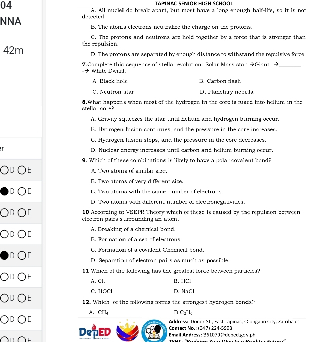 TAPINAC SENIOR HIGH SCHOOL
A. All nuclei do break apart, but most have a long enough half-life, so it is not
NNA detected.
B. The atoms electrons neutralize the charge on the protons.
C. The protons and neutrons are hold together by a force that is stronger than
the repulsion.
42m D. The protons are separated by enough distance to withstand the repulsive force.
7.Complete this sequence of stellar evolution: Solar Mass star->Giant-- _-
White Dwarf.
A. Black hole B. Carbon flash
C. Neutron star D. Planetary nebula
8.What happens when most of the hydrogen in the core is fused into helium in the
stellar core?
A. Gravity squeezes the star until helium and hydrogen burning occur.
B. Hydrogen fusion continues, and the pressure in the core increases.
C. Hydrogen fusion stops, and the pressure in the core decreases.
r D, Nuclear energy increases until carbon and helium burning occur.
9. Which of these combinations is likely to have a polar covalent bond?
E A. Two atoms of similar size.
B. Two atoms of very different size.
E C. Two atoms with the same number of electrons.
D. Two atoms with different number of electronegativities.
E 10.According to VSEPR Theory which of these is caused by the repulsion between
electron pairs surrounding an atom.
A. Breaking of a chemical bond.
F
B. Formation of a sea of electrons
C. Formation of a covalent Chemical bond.
—
D. Separation of electron pairs as much as possible.
11.Which of the following has the greatest force between particles?
F
A. Cl_2 B. HCl
C. HOCl D. NaCl
E 12. Which of the following forms the strongest hydrogen bonds?
A. CH_4
B. C_2H_5
E
Address: Donor St., East Tapinac, Olongapo City, Zambales
DepED
Contact No.: (047) 224-5998
Email Address: 361079@deped.gov.ph
TfHf: «Bridaina Yau