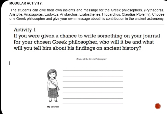 MODULAR ACTIVITY: 
The students can give their own insights and message for the Greek philosophers. (Pythagoras, 
Aristotle, Anaxagoras, Eudoxus, Aristarchus, Eratosthenes, Hipparchus, Claudius Ptolemy). Choose 
one Greek philosopher and give your own message about his contribution in the ancient astronomy. 
Activity 1 
If you were given a chance to write something on your journal 
for your chosen Greek philosopher, who will it be and what 
will you tell him about his findings on ancient history? 
_ 
(Name of the Greek Philosopher) 
_ 
_ 
_ 
_ 
_ 
_ 
_ 
My Journal