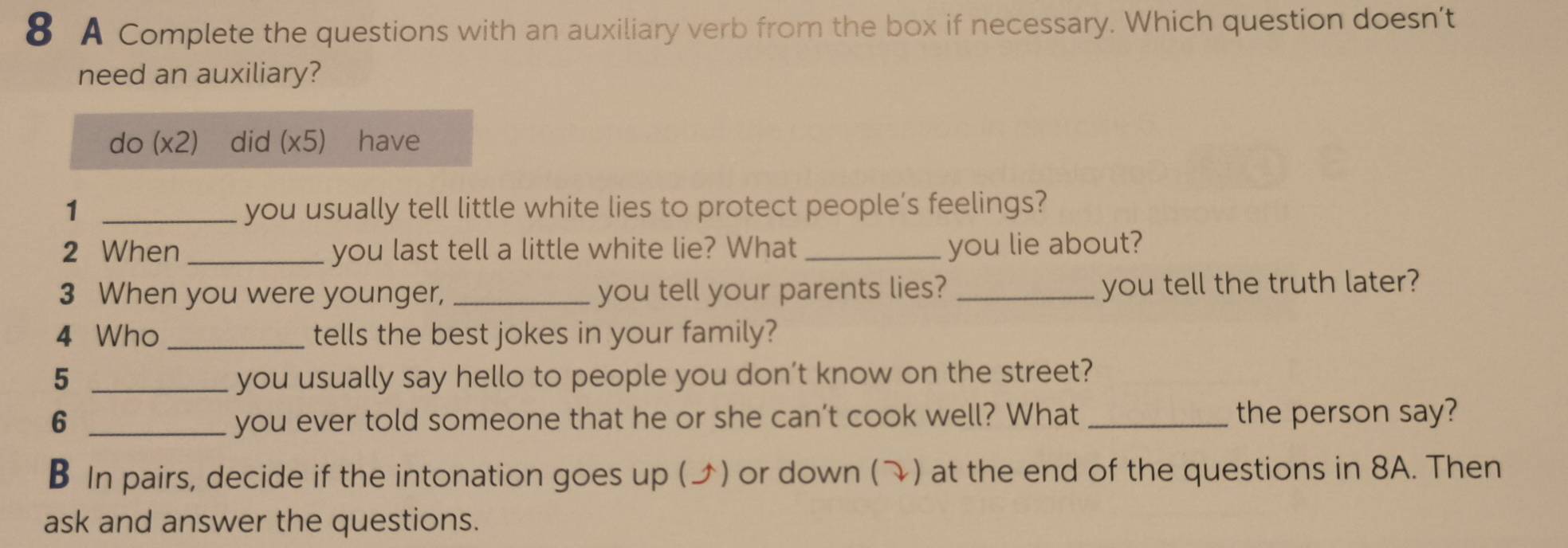 A Complete the questions with an auxiliary verb from the box if necessary. Which question doesn’t 
need an auxiliary? 
do (x2) did (* 5) have 
1 _you usually tell little white lies to protect people’s feelings? 
2 When _you last tell a little white lie? What _you lie about? 
3 When you were younger, _you tell your parents lies?_ 
you tell the truth later? 
4 Who _tells the best jokes in your family? 
5 _you usually say hello to people you don’t know on the street? 
6 _you ever told someone that he or she can’t cook well? What _the person say? 
B In pairs, decide if the intonation goes up (ブ) or down () at the end of the questions in 8A. Then 
ask and answer the questions.